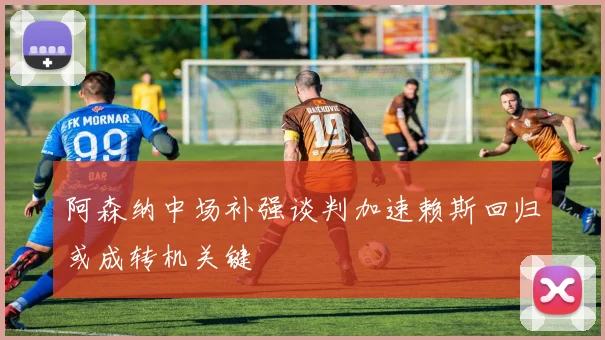 阿森纳中场补强谈判加速赖斯回归或成转机关键