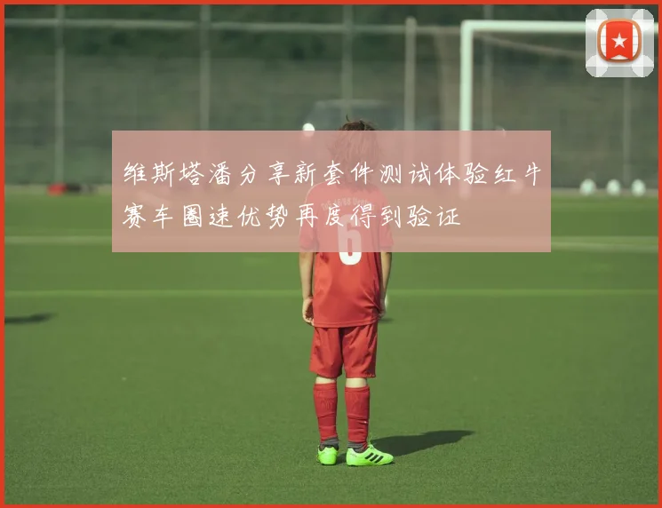 维斯塔潘分享新套件测试体验红牛赛车圈速优势再度得到验证