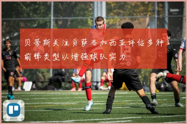 贝蒂斯关注贡萨洛加西亚评估多种前锋类型以增强球队实力