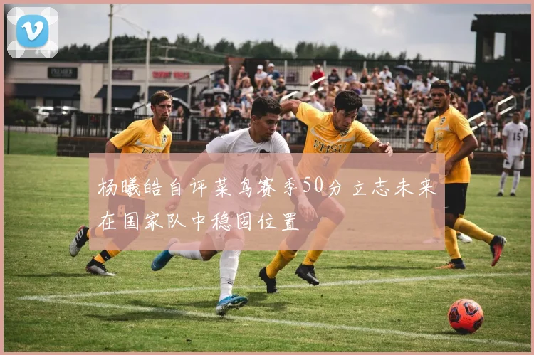 杨曦皓自评菜鸟赛季50分立志未来在国家队中稳固位置