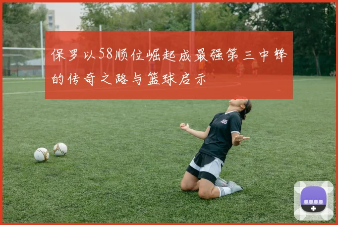 保罗以58顺位崛起成最强第三中锋的传奇之路与篮球启示