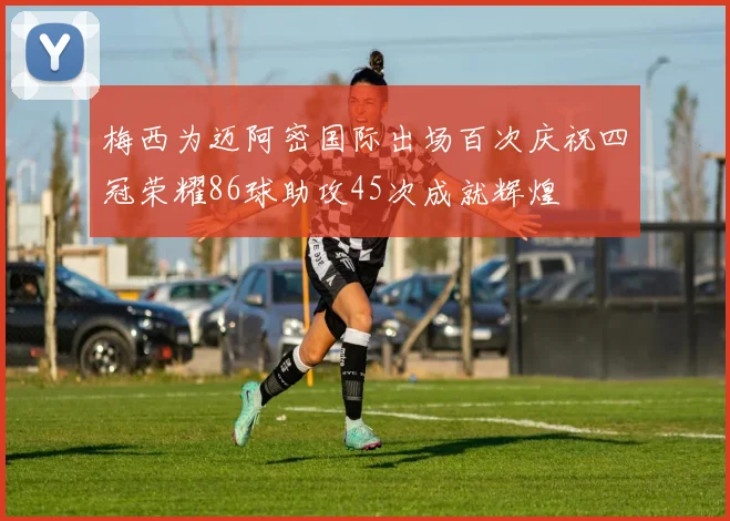 梅西为迈阿密国际出场百次庆祝四冠荣耀86球助攻45次成就辉煌