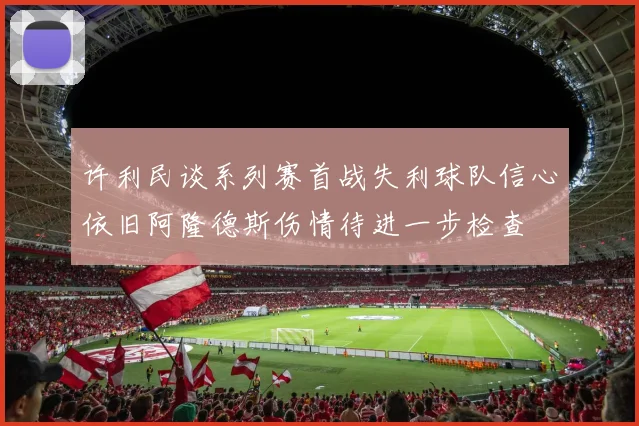 许利民谈系列赛首战失利球队信心依旧阿隆德斯伤情待进一步检查