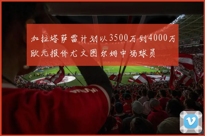 加拉塔萨雷计划以3500万到4000万欧元报价尤文图尔姆中场球员