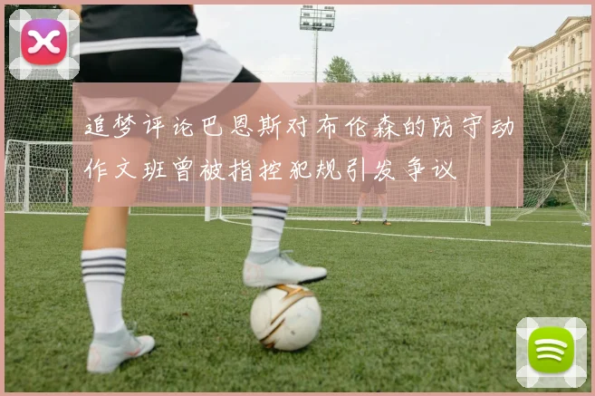 追梦评论巴恩斯对布伦森的防守动作文班曾被指控犯规引发争议