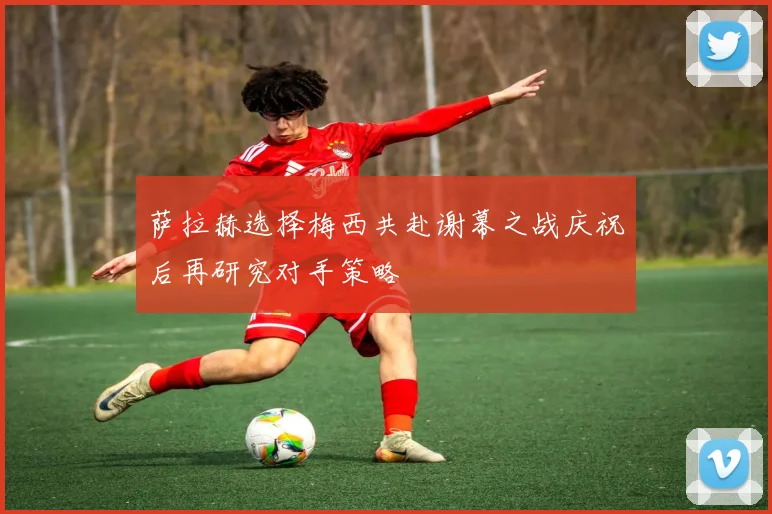 萨拉赫选择梅西共赴谢幕之战庆祝后再研究对手策略