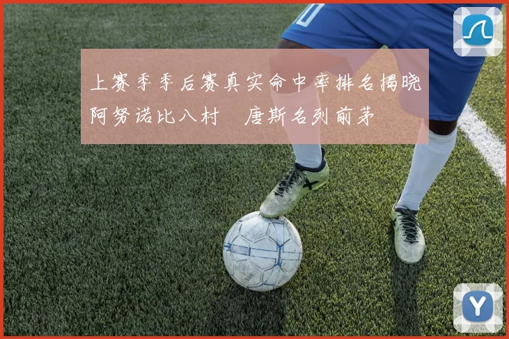 上赛季季后赛真实命中率排名揭晓阿努诺比八村塁唐斯名列前茅