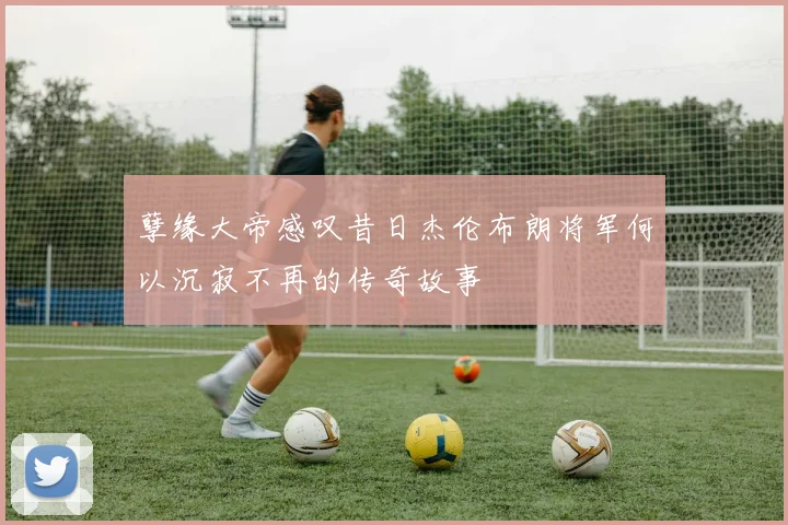 孽缘大帝感叹昔日杰伦布朗将军何以沉寂不再的传奇故事