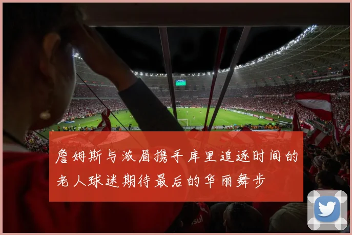 詹姆斯与浓眉携手库里追逐时间的老人球迷期待最后的华丽舞步