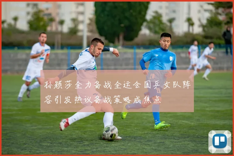 孙颖莎全力备战全运会国乒女队阵容引发热议备战策略成焦点