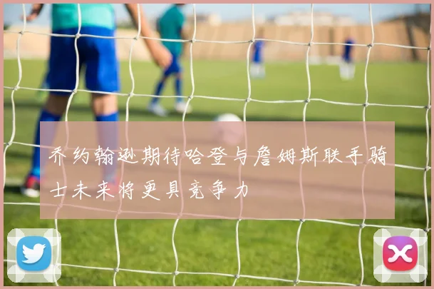 乔约翰逊期待哈登与詹姆斯联手骑士未来将更具竞争力