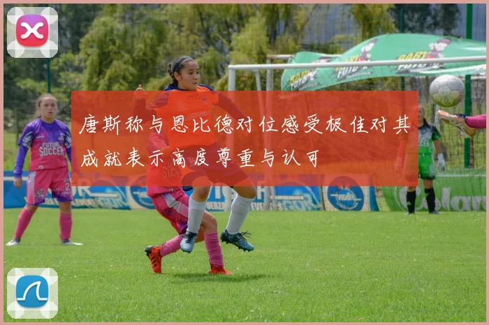唐斯称与恩比德对位感受极佳对其成就表示高度尊重与认可