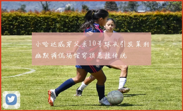 小哈达威穿父亲10号球衣引发莱利幽默调侃场馆穹顶悬挂传说