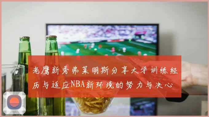 老鹰新秀弗莱明斯分享大学训练经历与适应NBA新环境的努力与决心