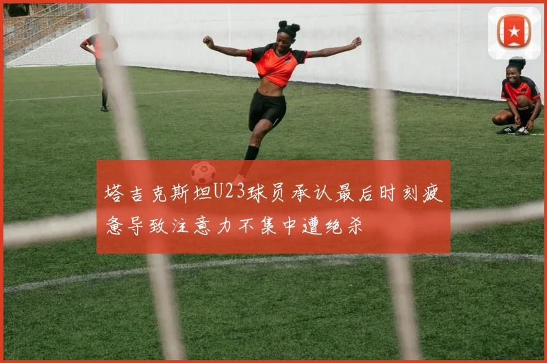 塔吉克斯坦U23球员承认最后时刻疲惫导致注意力不集中遭绝杀