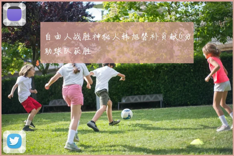 自由人战胜神秘人韩旭替补贡献6分助球队获胜