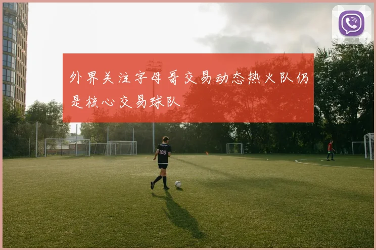 外界关注字母哥交易动态热火队仍是核心交易球队