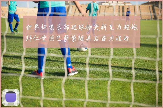 世界杯俱乐部进球榜更新皇马超越拜仁登顶巴萨紧随其后奋力追赶
