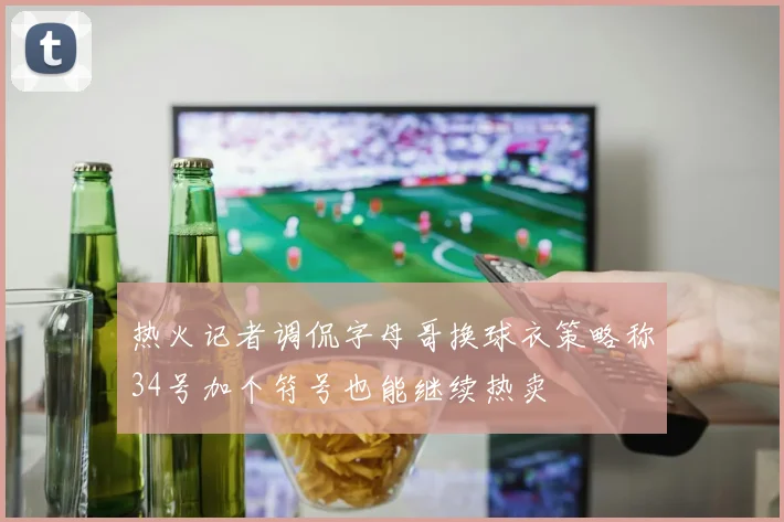 热火记者调侃字母哥换球衣策略称34号加个符号也能继续热卖