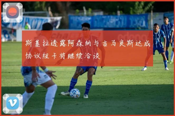 斯基拉透露阿森纳与吉马良斯达成协议纽卡将继续洽谈