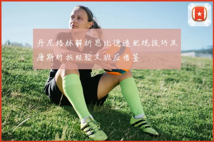 丹尼格林解析恩比德造犯规技巧及唐斯对抗经验文班应借鉴