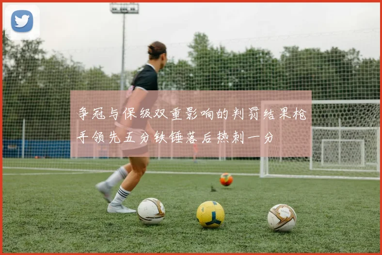 争冠与保级双重影响的判罚结果枪手领先五分铁锤落后热刺一分