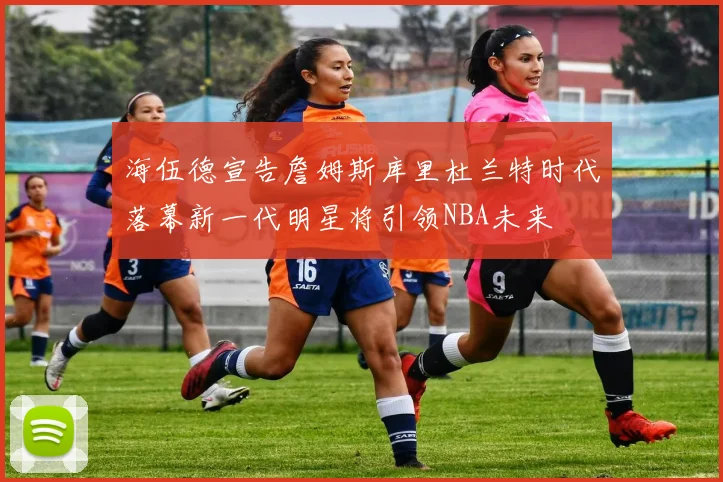 海伍德宣告詹姆斯库里杜兰特时代落幕新一代明星将引领NBA未来