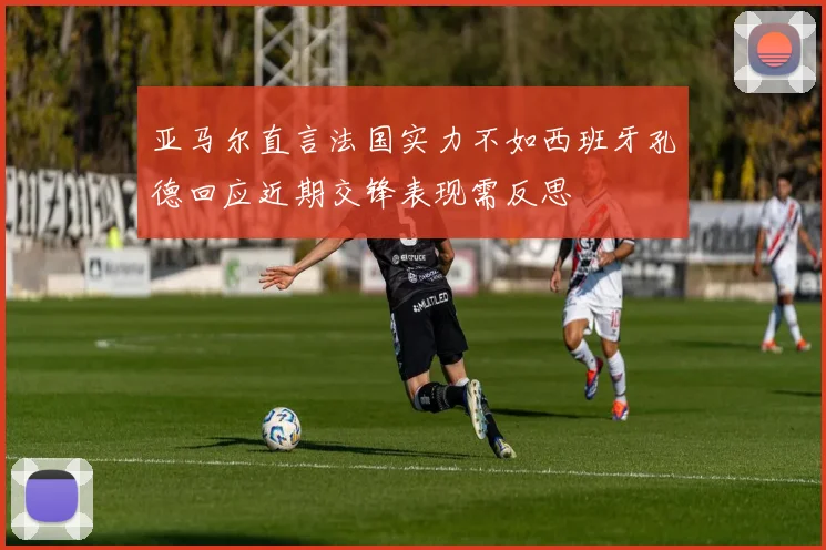 亚马尔直言法国实力不如西班牙孔德回应近期交锋表现需反思